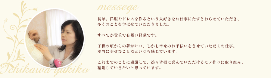 長年、洋服やドレスを作るという大好きなお仕事にたずさわらせていただき、多くのことを学ばせていただきました。すべてが貴重で有難い経験です。子供の頃からの夢が叶い、しかも幸せのお手伝いをさせていただくお仕事。本当に幸せなことだといつも感じています。これまでのことに感謝して、益々皆様に喜んでいただけるモノ作りに取り組み、精進していきたいと思っています。