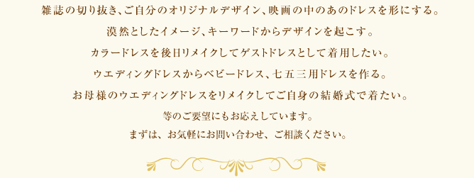 雑誌の切り抜き、ご自分のオリジナルデザイン、映画の中のあのドレスを形にする。漠然としたイメージ、キーワードからデザインを起こす。カラードレスを後日リメイクしてゲストドレスとして着用したい。ウエディングドレスからベビードレス、七五三用ドレスを作る。お母様のウエディングドレスをリメイクしてご自身の結婚式で着たい。等のご要望にもお応えしています。まずは、お気軽にお問い合わせ、ご相談ください。